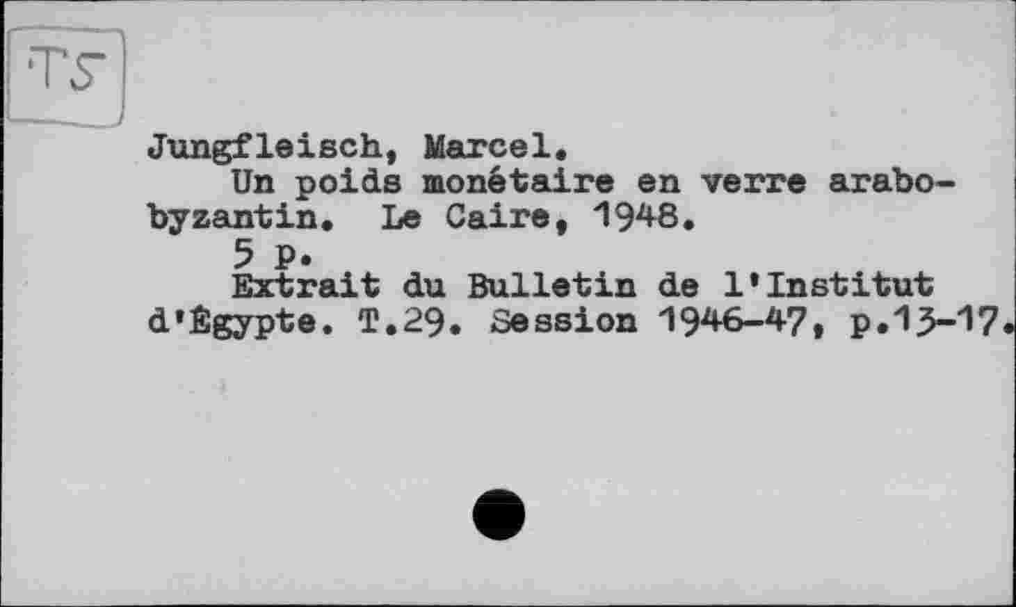 ﻿Jungfleisch, Marcel.
Un poids monétaire en verre arabo-byzantin. Le Caire, 1948.
5 P.
Extrait du Bulletin de l’institut d’Egypte. T.29. Session 1946-47, p.15-17